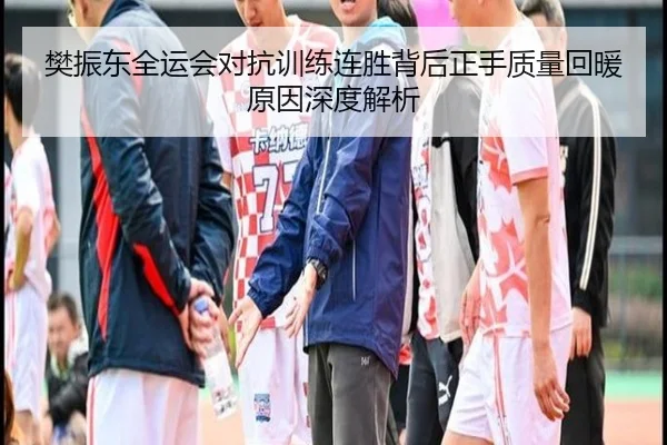 樊振东全运会对抗训练连胜背后正手质量回暖原因深度解析